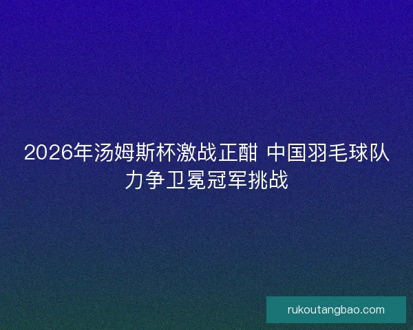 2026年汤姆斯杯激战正酣 中国羽毛球队力争卫冕冠军挑战