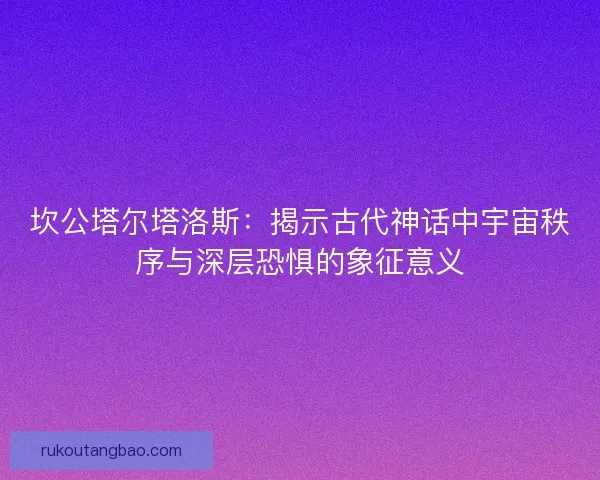 坎公塔尔塔洛斯：揭示古代神话中宇宙秩序与深层恐惧的象征意义