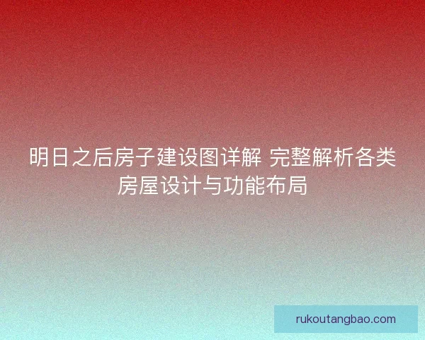 明日之后房子建设图详解 完整解析各类房屋设计与功能布局
