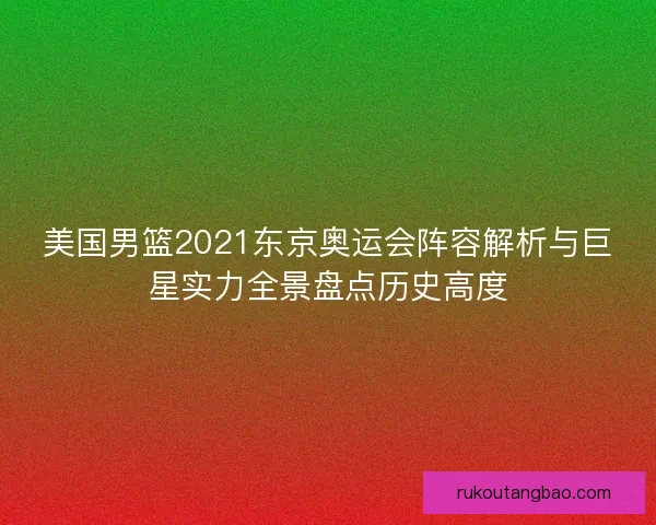 美国男篮2021东京奥运会阵容解析与巨星实力全景盘点历史高度
