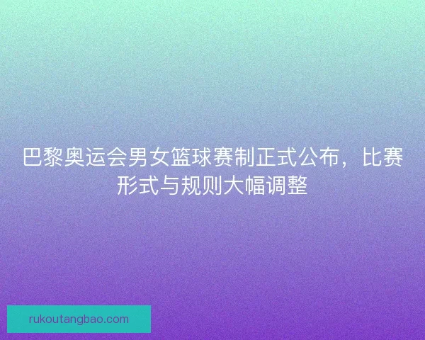 巴黎奥运会男女篮球赛制正式公布，比赛形式与规则大幅调整