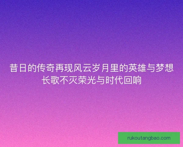 昔日的传奇再现风云岁月里的英雄与梦想长歌不灭荣光与时代回响
