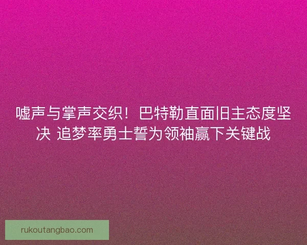 嘘声与掌声交织！巴特勒直面旧主态度坚决 追梦率勇士誓为领袖赢下关键战
