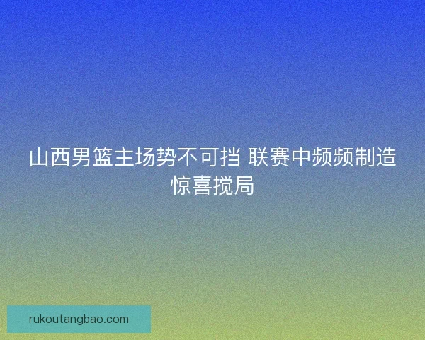 山西男篮主场势不可挡 联赛中频频制造惊喜搅局