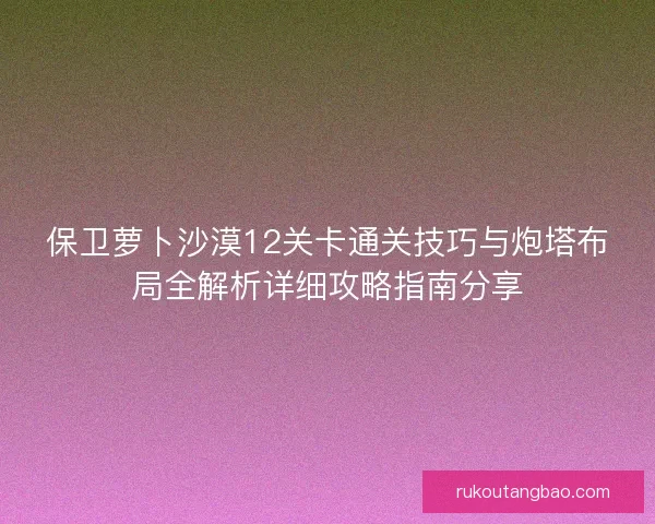 保卫萝卜沙漠12关卡通关技巧与炮塔布局全解析详细攻略指南分享