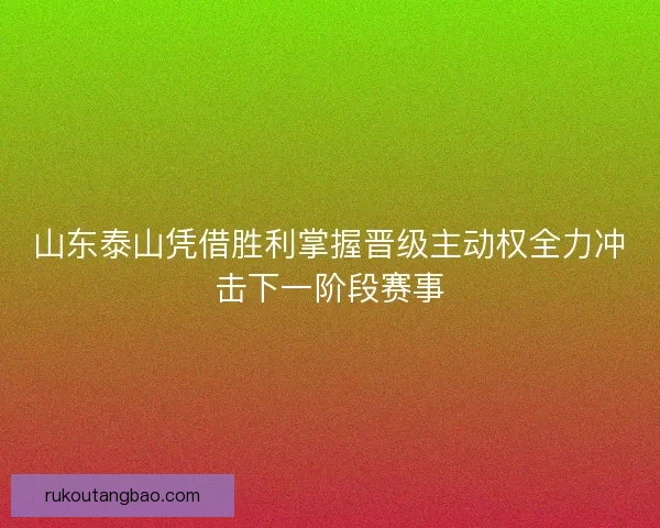 山东泰山凭借胜利掌握晋级主动权全力冲击下一阶段赛事