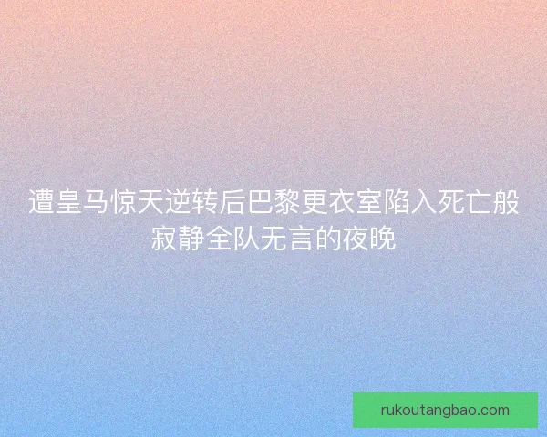 遭皇马惊天逆转后巴黎更衣室陷入死亡般寂静全队无言的夜晚